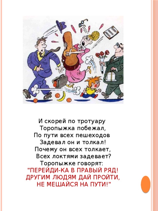 И скорей по тротуару Торопыжка побежал,  По пути всех пешеходов Задевал он и толкал!  Почему он всех толкает,  Всех локтями задевает?  Торопыжке говорят: 