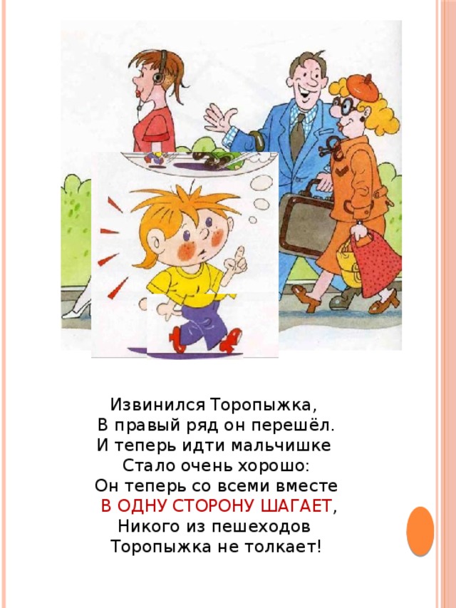Извинился Торопыжка, В правый ряд он перешёл.  И теперь идти мальчишке Стало очень хорошо:  Он теперь со всеми вместе  В ОДНУ СТОРОНУ ШАГАЕТ ,  Никого из пешеходов Торопыжка не толкает!   