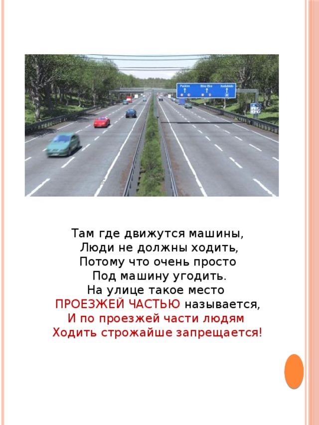 Там где движутся машины,  Люди не должны ходить,  Потому что очень просто  Под машину угодить.  На улице такое место ПРОЕЗЖЕЙ ЧАСТЬЮ называется,  И по проезжей части людям Ходить строжайше запрещается!   