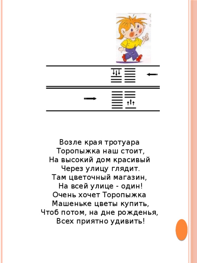 Возле края тротуара Торопыжка наш стоит,  На высокий дом красивый Через улицу глядит.  Там цветочный магазин, На всей улице - один!  Очень хочет Торопыжка Машеньке цветы купить,  Чтоб потом, на дне рожденья, Всех приятно удивить!   