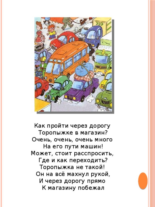 Как пройти через дорогу Торопыжке в магазин?  Очень, очень, очень много На его пути машин!  Может, стоит расспросить, Где и как переходить?  Торопыжка не такой! Он на всё махнул рукой,  И через дорогу прямо К магазину побежал 