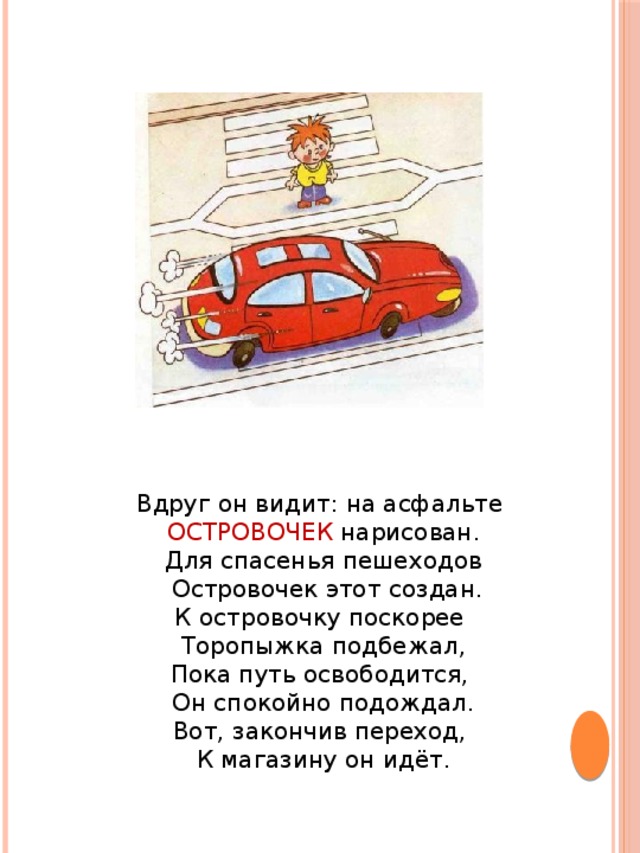 Вдруг он видит: на асфальте ОСТРОВОЧЕК нарисован.  Для спасенья пешеходов  Островочек этот создан.  К островочку поскорее Торопыжка подбежал,  Пока путь освободится, Он спокойно подождал.  Вот, закончив переход, К магазину он идёт.   