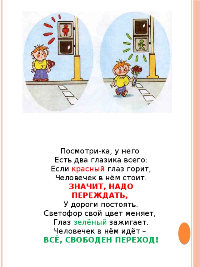 Посмотри-ка, у него Есть два глазика всего:  Если красный глаз горит, Человечек в нём стоит.  ЗНАЧИТ, НАДО ПЕРЕЖДАТЬ, У дороги постоять.  Светофор свой цвет меняет, Глаз зелёный зажигает.  Человечек в нём идёт – ВСЁ, СВОБОДЕН ПЕРЕХОД! 