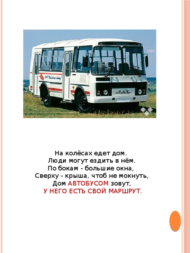 На колёсах едет дом. Люди могут ездить в нём.  По бокам - большие окна, Сверху - крыша, чтоб не мокнуть,  Дом АВТОБУСОМ зовут,  У НЕГО ЕСТЬ СВОЙ МАРШРУТ.   