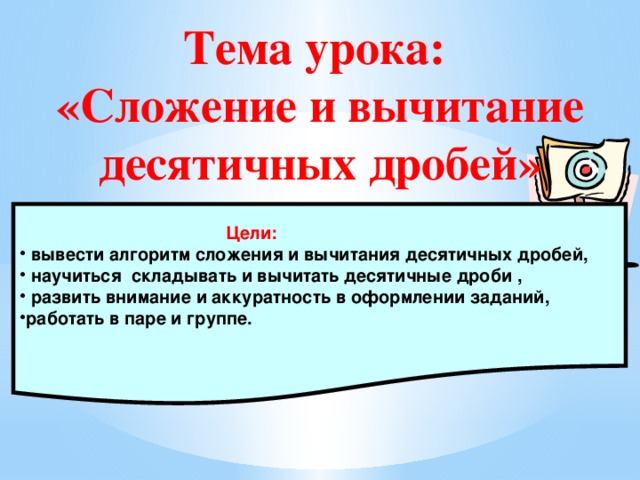 Тема урока:  «Сложение и вычитание десятичных дробей»  Цели:  вывести алгоритм сложения и вычитания десятичных дробей,  научиться складывать и вычитать десятичные дроби ,  развить внимание и аккуратность в оформлении заданий, работать в паре и группе.  