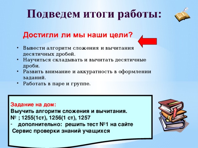 Вывести алгоритм сложения и вычитания десятичных дробей. Научиться складывать и вычитать десятичные дроби. Развить внимание и аккуратность в оформлении заданий. Работать в паре и группе.   Задание на дом: Выучить алгоритм сложения и вычитания. № ; 1255(1ст), 1256(1 ст), 1257 дополнительно: решить тест №1 на сайте  Сервис проверки знаний учащихся  