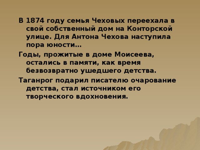 В 1874 году семья Чеховых переехала в свой собственный дом на Конторской улице. Для Антона Чехова наступила пора юности… Годы, прожитые в доме Моисеева, остались в памяти, как время безвозвратно ушедшего детства. Таганрог подарил писателю очарование детства, стал источником его творческого вдохновения.  