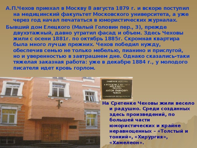 А.П.Чехов приехал в Москву 8 августа 1879 г. и вскоре поступил на медицинский факультет Московского университета, а уже через год начал печататься в юмористических журналах. Бывший дом Елецкого (Малый Головин пер., 3), прежде двухэтажный, давно утратил фасад и объем. Здесь Чеховы жили с осени 1881г. по октябрь 1885г. Скромная квартира была много лучше прежних. Чехов победил нужду, обеспечив семью не только мебелью, пианино и прислугой, но и уверенностью в завтрашнем дне. Однако сказались-таки тяжелая заказная работа: уже в декабре 1884 г., у молодого писателя идет кровь горлом. На Сретенке Чеховы жили весело и радушно. Среди созданных здесь произведений, по большей части юмористических и крайне неравноценных – «Толстый и тонкий», «Хирургия», «Хамелеон».   