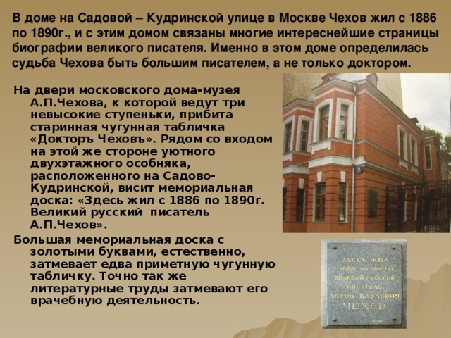 В доме на Садовой – Кудринской улице в Москве Чехов жил с 1886 по 1890г., и с этим домом связаны многие интереснейшие страницы биографии великого писателя. Именно в этом доме определилась судьба Чехова быть большим писателем, а не только доктором.   На двери московского дома-музея А.П.Чехова, к которой ведут три невысокие ступеньки, прибита старинная чугунная табличка «Докторъ Чеховъ». Рядом со входом на этой же стороне уютного двухэтажного особняка, расположенного на Садово-Кудринской, висит мемориальная доска: «Здесь жил с 1886 по 1890г. Великий русский писатель А.П.Чехов». Большая мемориальная доска с золотыми буквами, естественно, затмевает едва приметную чугунную табличку. Точно так же литературные труды затмевают его врачебную деятельность.  