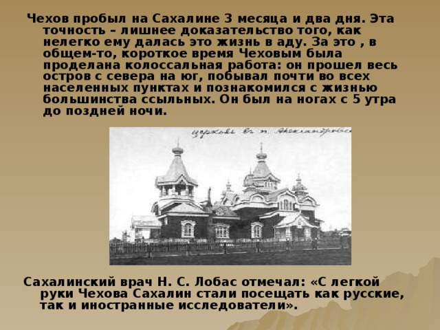 Чехов пробыл на Сахалине 3 месяца и два дня. Эта точность – лишнее доказательство того, как нелегко ему далась это жизнь в аду. За это , в общем-то, короткое время Чеховым была проделана колоссальная работа: он прошел весь остров с севера на юг, побывал почти во всех населенных пунктах и познакомился с жизнью большинства ссыльных. Он был на ногах с 5 утра до поздней ночи.   Сахалинский врач Н. С. Лобас отмечал: «С легкой руки Чехова Сахалин стали посещать как русские, так и иностранные исследователи».   