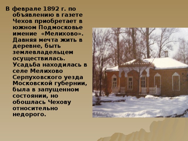 В феврале 1892 г.  по объявлению в газете Чехов приобретает в южном Подмосковье имение «Мелихово». Давняя мечта жить в деревне, быть землевладельцем осуществилась. Усадьба находилась в селе Мелихово Серпуховского уезда Московской губернии, была в запущенном состоянии, но обошлась Чехову относительно недорого.  