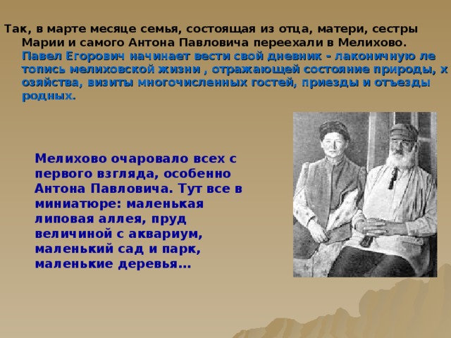 Мелихово очаровало всех с первого взгляда, особенно Антона Павловича. Тут все в миниатюре: маленькая липовая аллея, пруд величиной с аквариум, маленький сад и парк, маленькие деревья… Так, в марте месяце семья, состоящая из отца, матери, сестры Марии и самого Антона Павловича переехали в Мелихово.  Павел Егорович начинает вести свой дневник - лаконичную летопись мелиховской жизни , отражающей состояние природы, хозяйства, визиты многочисленных гостей, приезды и отъезды родных.   