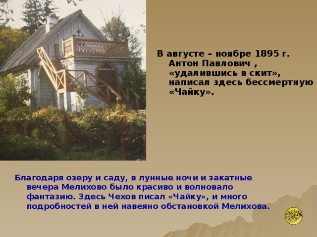 В августе – ноябре 1895 г. Антон Павлович , «удалившись в скит», написал здесь бессмертную «Чайку».  Благодаря озеру и саду, в лунные ночи и закатные вечера Мелихово было красиво и волновало фантазию. Здесь Чехов писал «Чайку», и много подробностей в ней навеяно обстановкой Мелихова.   