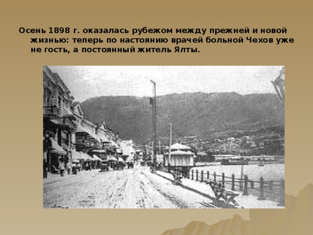 Осень 1898 г. оказалась рубежом между прежней и новой жизнью: теперь по настоянию врачей больной Чехов уже не гость, а постоянный житель Ялты.  