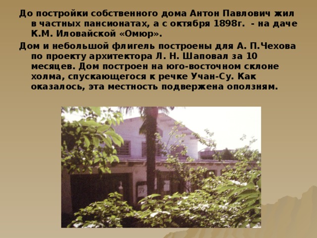 До постройки собственного дома Антон Павлович жил в частных пансионатах, а с октября 1898г. - на даче К.М. Иловайской «Омюр». Дом и небольшой флигель построены для А. П.Чехова по проекту архитектора Л. Н. Шаповал за 10 месяцев. Дом построен на юго-восточном склоне холма, спускающегося к речке Учан-Су. Как оказалось, эта местность подвержена оползням.   