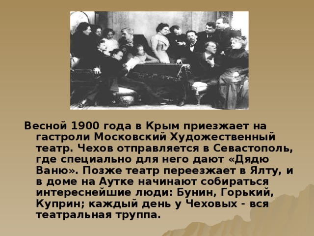 Весной 1900 года в Крым приезжает на гастроли Московский Художественный театр. Чехов отправляется в Севастополь, где специально для него дают «Дядю Ваню». Позже театр переезжает в Ялту, и в доме на Аутке начинают собираться интереснейшие люди: Бунин, Горький, Куприн; каждый день у Чеховых - вся театральная труппа.   