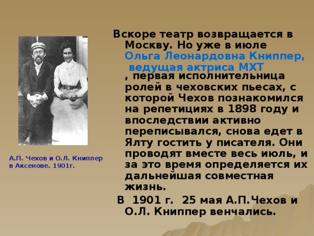 Вскоре театр возвращается в Москву. Но уже в июле Ольга Леонардовна Книппер, ведущая актриса МХТ , первая исполнительница ролей в чеховских пьесах, с которой Чехов познакомился на репетициях в 1898 году и впоследствии активно переписывался, снова едет в Ялту гостить у писателя. Они проводят вместе весь июль, и за это время определяется их дальнейшая совместная жизнь.  В  1901 г.  25 мая А.П.Чехов и О.Л. Книппер венчались. А.П. Чехов и О.Л. Книппер  в Аксенове. 1901г.  