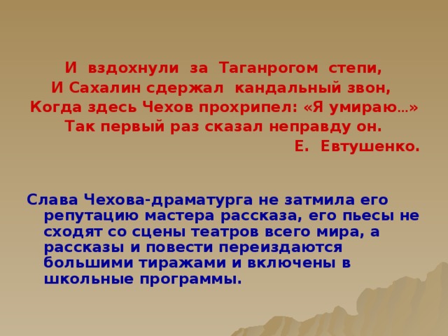   И вздохнули за Таганрогом степи, И Сахалин сдержал кандальный звон, Когда здесь Чехов прохрипел: «Я умираю … » Так первый раз сказал неправду он. Е. Евтушенко.   Слава Чехова-драматурга не затмила его репутацию мастера рассказа, его пьесы не сходят со сцены театров всего мира, а рассказы и повести переиздаются большими тиражами и включены в школьные программы.   