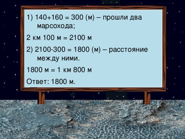 1) 140+160 = 300 (м) – прошли два марсохода; 2 км 100 м = 2100 м 2) 2100-300 = 1800 (м) – расстояние между ними. 1800 м = 1 км 800 м Ответ: 1800 м. 