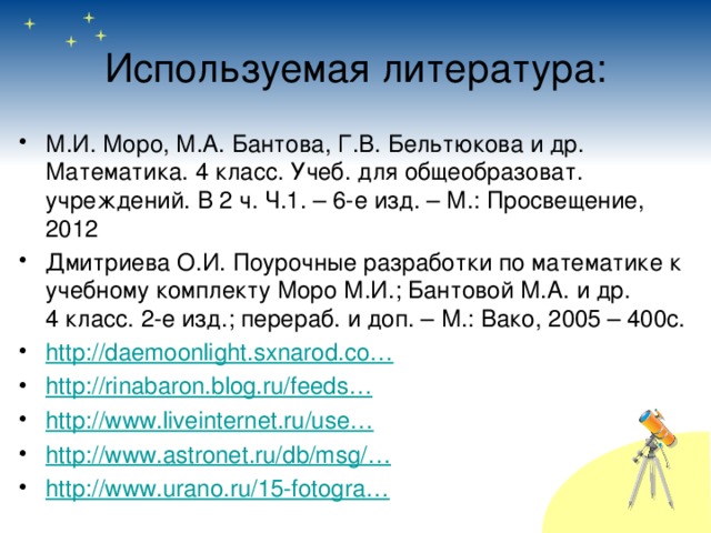 Используемая литература: М.И. Моро, М.А. Бантова, Г.В. Бельтюкова и др. Математика. 4 класс. Учеб. для общеобразоват. учреждений. В 2 ч. Ч.1. – 6-е изд. – М.: Просвещение, 2012 Дмитриева О.И. Поурочные разработки по математике к учебному комплекту Моро М.И.; Бантовой М.А. и др. 4 класс. 2-е изд.; перераб. и доп. – М.: Вако, 2005 – 400с. http://daemoonlight.sxnarod.co… http://rinabaron.blog.ru/feeds… http://www.liveinternet.ru/use… http://www.astronet.ru/db/msg/… http://www.urano.ru/15-fotogra… 