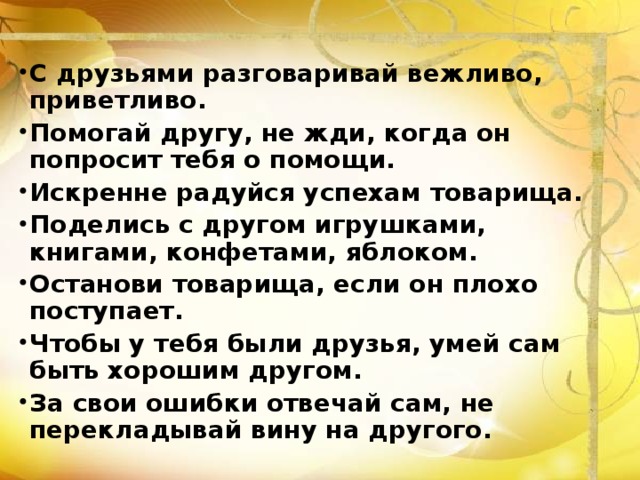 С друзьями разговаривай вежливо, приветливо. Помогай другу, не жди, когда он попросит тебя о помощи. Искренне радуйся успехам товарища. Поделись с другом игрушками, книгами, конфетами, яблоком. Останови товарища, если он плохо поступает. Чтобы у тебя были друзья, умей сам быть хорошим другом. За свои ошибки отвечай сам, не перекладывай вину на другого. 