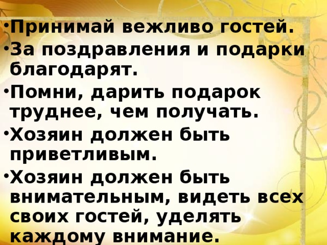 Принимай вежливо гостей. За поздравления и подарки благодарят. Помни, дарить подарок труднее, чем получать. Хозяин должен быть приветливым. Хозяин должен быть внимательным, видеть всех своих гостей, уделять каждому внимание.  