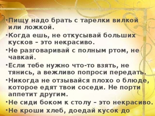 Пищу надо брать с тарелки вилкой или ложкой. Когда ешь, не откусывай больших кусков – это некрасиво. Не разговаривай с полным ртом, не чавкай. Если тебе нужно что-то взять, не тянись, а вежливо попроси передать. Никогда не отзывайся плохо о блюде, которое едят твои соседи. Не порти аппетит другим. Не сиди боком к столу – это некрасиво. Не кроши хлеб, доедай кусок до конца. 