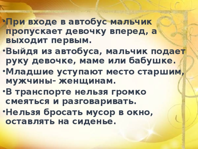 При входе в автобус мальчик пропускает девочку вперед, а выходит первым. Выйдя из автобуса, мальчик подает руку девочке, маме или бабушке. Младшие уступают место старшим, мужчины- женщинам. В транспорте нельзя громко смеяться и разговаривать. Нельзя бросать мусор в окно, оставлять на сиденье. 