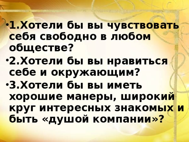 1.Хотели бы вы чувствовать себя свободно в любом обществе? 2.Хотели бы вы нравиться себе и окружающим? 3.Хотели бы вы иметь хорошие манеры, широкий круг интересных знакомых и быть «душой компании»? 