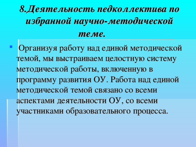 8.Деятельность педколлектива по избранной научно-методической теме.    Организуя работу над единой методической темой, мы выстраиваем целостную систему методической работы, включенную в программу развития ОУ. Работа над единой методической темой связано со всеми аспектами деятельности ОУ, со всеми участниками образовательного процесса. 