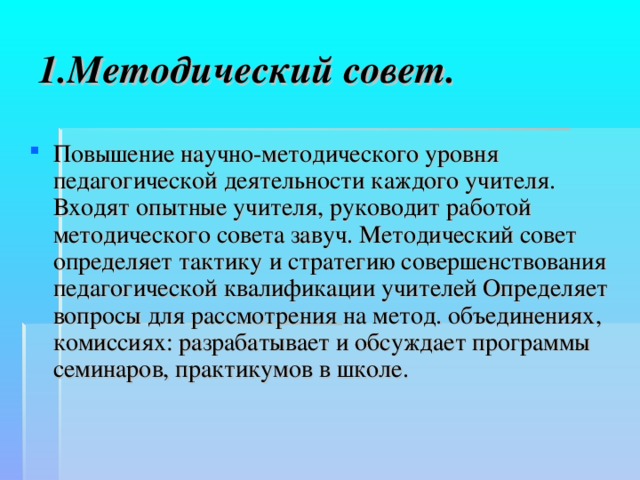 1.Методический совет. Повышение научно-методического уровня педагогической деятельности каждого учителя. Входят опытные учителя, руководит работой методического совета завуч. Методический совет определяет тактику и стратегию совершенствования педагогической квалификации учителей Определяет вопросы для рассмотрения на метод. объединениях, комиссиях: разрабатывает и обсуждает программы семинаров, практикумов в школе.  