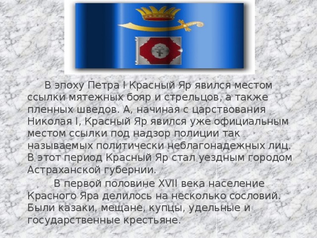  В эпоху Петра I Красный Яр явился местом ссылки мятежных бояр и стрельцов, а также пленных шведов. А, начиная с царствования Николая I, Красный Яр явился уже официальным местом ссылки под надзор полиции так называемых политически неблагонадежных лиц. В этот период Красный Яр стал уездным городом Астраханской губернии.  В первой половине XVII века население Красного Яра делилось на несколько сословий. Были казаки, мещане, купцы, удельные и государственные крестьяне. 