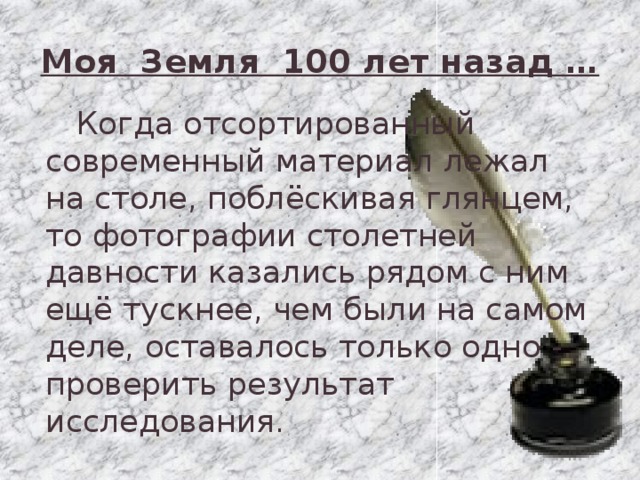 Моя Земля 100 лет назад …  Когда отсортированный современный материал лежал на столе, поблёскивая глянцем, то фотографии столетней давности казались рядом с ним ещё тускнее, чем были на самом деле, оставалось только одно - проверить результат исследования.   