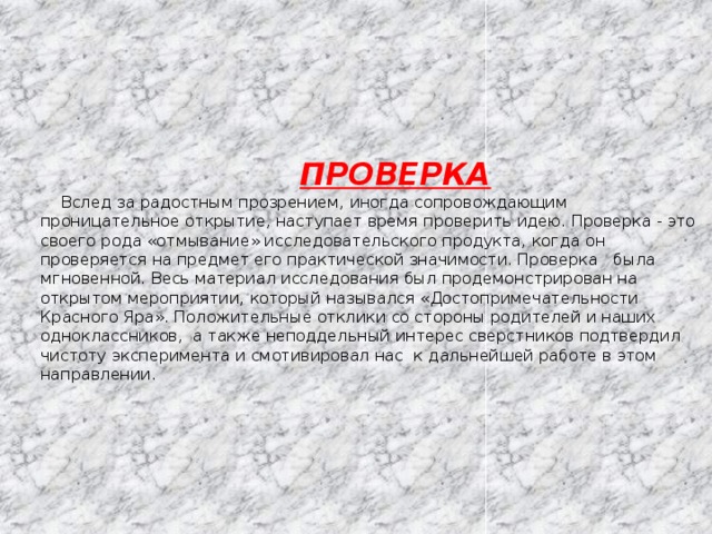  ПРОВЕРКА  Вслед за радостным прозрением, иногда сопровождающим проницательное открытие, наступает время проверить идею. Проверка - это своего рода «отмывание» исследовательского продукта, когда он проверяется на предмет его практической значимости. Проверка была мгновенной. Весь материал исследования был продемонстрирован на открытом мероприятии, который назывался «Достопримечательности Красного Яра». Положительные отклики со стороны родителей и наших одноклассников, а также неподдельный интерес сверстников подтвердил чистоту эксперимента и смотивировал нас к дальнейшей работе в этом направлении .   