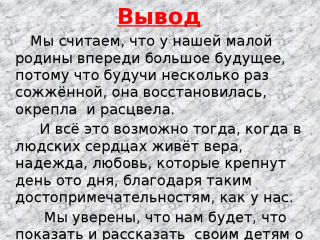 Вывод  Мы считаем, что у нашей малой родины впереди большое будущее, потому что будучи несколько раз сожжённой, она восстановилась, окрепла и расцвела.  И всё это возможно тогда, когда в людских сердцах живёт вера, надежда, любовь, которые крепнут день ото дня, благодаря таким достопримечательностям, как у нас.  Мы уверены, что нам будет, что показать и рассказать своим детям о нашей малой Родине, ведь помимо любви, веры и надежды, нужно засучивать рукава и изо дня в день делать Красный Яр красивее и могущественней. А возраст в этом случае не помеха! 