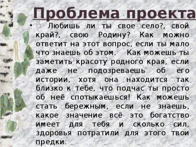 Проблема проекта  Любишь ли ты свое село?, свой край?, свою Родину? Как можно ответит на этот вопрос, если ты мало что знаешь об этом. Как можешь ты заметить красоту родного края, если даже не подозреваешь об его истории, хотя она находится так близко к тебе, что подчас ты просто об неё спотыкаешься! Как можешь стать бережным, если не знаешь, какое значение всё это богатство имеет для тебя и сколько сил, здоровья потратили для этого твои предки. 