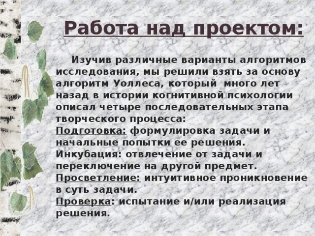 Работа над проектом:  Изучив различные варианты алгоритмов исследования, мы решили взять за основу алгоритм Уоллеса, который много лет назад в истории когнитивной психологии описал четыре последовательных этапа творческого процесса:  Подготовка: формулировка задачи и начальные попытки ее решения.  Инкубация: отвлечение от задачи и переключение на другой предмет.  Просветление: интуитивное проникновение в суть задачи.  Проверка : испытание и/или реализация решения.   