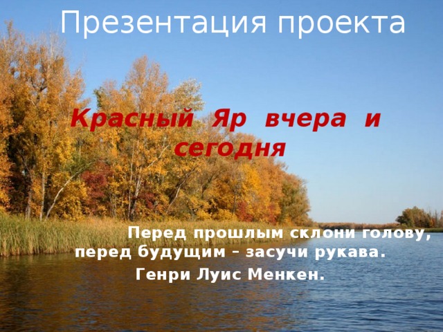 Презентация проекта Красный Яр вчера и сегодня    Перед прошлым склони голову, перед будущим – засучи рукава. Генри Луис Менкен.     
