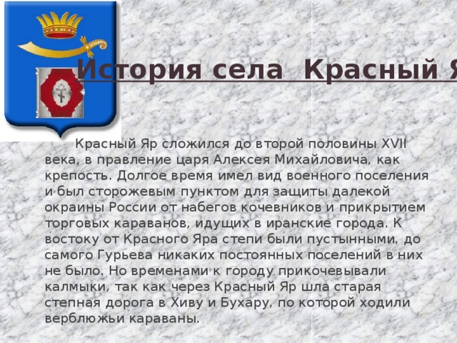 История села Красный Яр  Красный Яр сложился до второй половины XVII века, в правление царя Алексея Михайловича, как крепость. Долгое время имел вид военного поселения и был сторожевым пунктом для защиты далекой окраины России от набегов кочевников и прикрытием торговых караванов, идущих в иранские города. К востоку от Красного Яра степи были пустынными, до самого Гурьева никаких постоянных поселений в них не было. Но временами к городу прикочевывали калмыки, так как через Красный Яр шла старая степная дорога в Хиву и Бухару, по которой ходили верблюжьи караваны. 