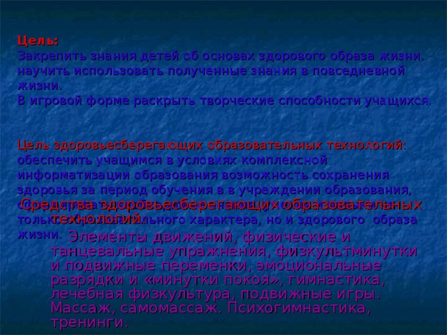   Цель:   Закрепить знания детей об основах здорового образа жизни.  научить использовать полученные знания в повседневной жизни.  В игровой форме раскрыть творческие способности учащихся.   Цель здоровьесберегающих образовательных технологий: обеспечить учащимся в условиях комплексной информатизации образования возможность сохранения здоровья за период обучения в в учреждении образования, сформировать необходимые знания, умения и навыки не только образовательного характера, но и здорового образа жизни.   Средства здоровьесберегающих образовательных технологий:  Элементы движений, физические и танцевальные упражнения, физкультминутки и подвижные переменки, эмоциональные разрядки и «минутки покоя», гимнастика, лечебная физкультура, подвижные игры. Массаж, самомассаж. Психогимнастика, тренинги. 