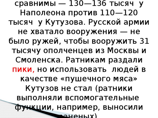 Численности армий были сравнимы — 130—136 тысяч у Наполеона против 110—120 тысяч у Кутузова. Русской армии не хватало вооружения — не было ружей, чтобы вооружить 31 тысячу ополченцев из Москвы и Смоленска. Ратникам раздали пики, но использовать людей в качестве «пушечного мяса» Кутузов не стал (ратники выполняли вспомогательные функции, например, выносили раненых). 