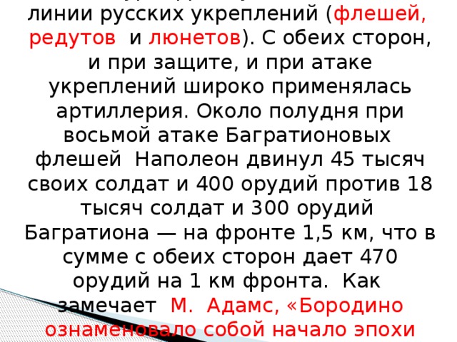 Фактически сражение представляло собой штурм французскими войсками линии русских укреплений ( флешей, редутов и люнетов ). С обеих сторон, и при защите, и при атаке укреплений широко применялась артиллерия. Около полудня при восьмой атаке Багратионовых флешей Наполеон двинул 45 тысяч своих солдат и 400 орудий против 18 тысяч солдат и 300 орудий Багратиона — на фронте 1,5 км, что в сумме с обеих сторон дает 470 орудий на 1 км фронта. Как замечает М. Адамс, «Бородино ознаменовало собой начало эпохи артиллерии» . 