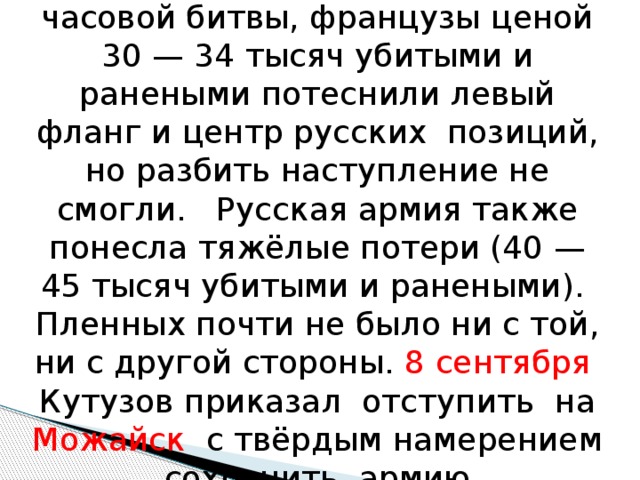После кровопролитнейшей 12-часовой битвы, французы ценой 30 — 34 тысяч убитыми и ранеными потеснили левый фланг и центр русских позиций, но разбить наступление не смогли. Русская армия также понесла тяжёлые потери (40 — 45 тысяч убитыми и ранеными). Пленных почти не было ни с той, ни с другой стороны. 8 сентября Кутузов приказал отступить на Можайск с твёрдым намерением сохранить армию. 