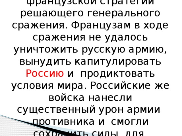 Бородинское сражение ознаменовало собой кризис французской стратегии решающего генерального сражения. Французам в ходе сражения не удалось уничтожить русскую армию, вынудить капитулировать Россию и продиктовать условия мира. Российские же войска нанесли существенный урон армии противника и смогли сохранить силы для грядущих сражений. 