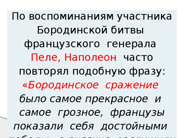 По воспоминаниям участника Бородинской битвы французского генерала Пеле,  Наполеон часто повторял подобную фразу: « Бородинское сражение было самое прекрасное и самое грозное, французы показали себя достойными победы, a русские заслужили быть непобедимыми ». 