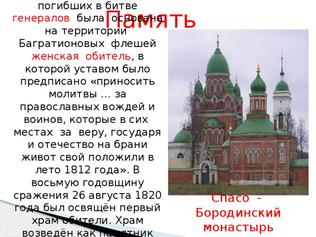 Вдовой одного из погибших в битве генералов была основана на территории Багратионовых флешей женская обитель , в которой уставом было предписано «приносить молитвы … за православных вождей и воинов, которые в сих местах за веру, государя и отечество на брани живот свой положили в лето 1812 года». В восьмую годовщину сражения 26 августа 1820 года был освящён первый храм обители. Храм возведён как памятник воинской славы. Память Спасо - Бородинский монастырь 