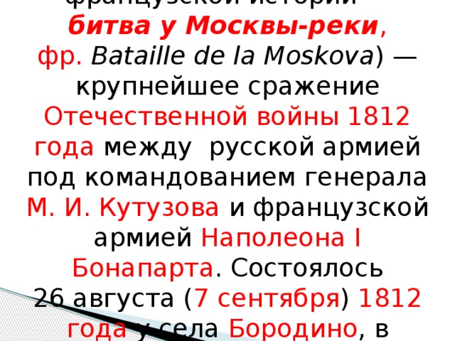 Бороди́нское сраже́ние  (во французской истории — битва у Москвы-реки , фр.   Bataille de la Moskova ) — крупнейшее сражение Отечественной войны 1812 года между русской армией под командованием генерала М. И. Кутузова и французской армией Наполеона I Бонапарта . Состоялось 26 августа ( 7 сентября )  1812 года у села Бородино , в 125 км на запад от Москвы . 