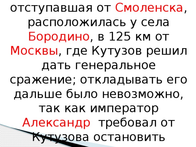 22 августа ( 3 сентября ) русская армия, отступавшая от Смоленска , расположилась у села Бородино , в 125 км от Москвы , где Кутузов решил дать генеральное сражение; откладывать его дальше было невозможно, так как император Александр требовал от Кутузова остановить продвижение императора Наполеона к Москве. 