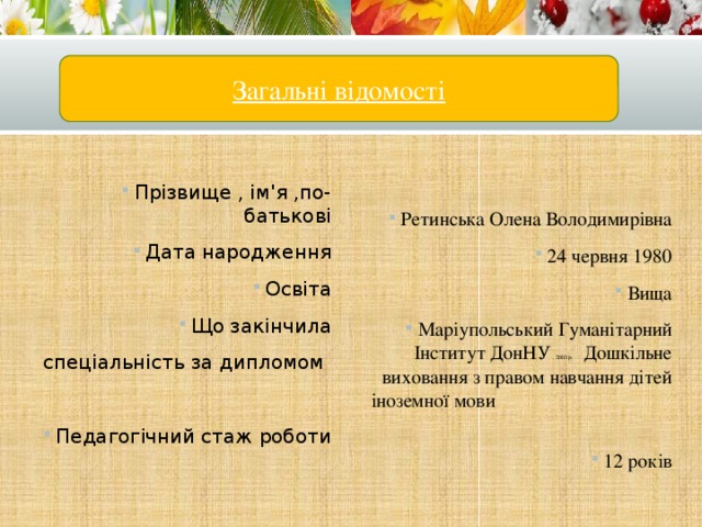 Загальні відомості Прізвище , ім'я ,по-батькові Дата народження Освіта Що закінчила Ретинська Олена Володимирівна 24 червня 1980 Вища Маріупольський Гуманітарний Інститут ДонНУ , 2003 р. Дошкільне виховання з правом навчання дітей іноземної мови 12 років спеціальність за дипломом Педагогічний стаж роботи 