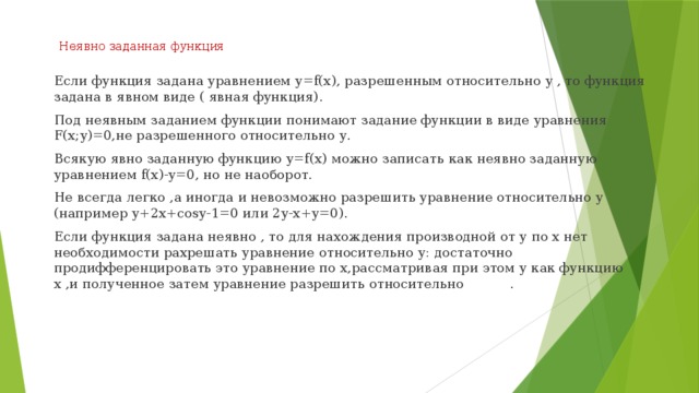 Неявно заданная функция   Если функция задана уравнением у=f(х), разрешенным относительно у , то функция задана в явном виде ( явная функция). Под неявным заданием функции понимают задание функции в виде уравнения F(x;y)=0,не разрешенного относительно у. Всякую явно заданную функцию у=f(х) можно записать как неявно заданную уравнением f(х)-у=0, но не наоборот. Не всегда легко ,а иногда и невозможно разрешить уравнение относительно у (например у+2х+cosy-1=0 или 2у-х+у=0). Если функция задана неявно , то для нахождения производной от у по х нет необходимости рахрешать уравнение относительно у: достаточно продифференцировать это уравнение по х,рассматривая при этом у как функцию х ,и полученное затем уравнение разрешить относительно . 